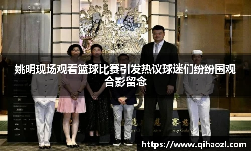 姚明现场观看篮球比赛引发热议球迷们纷纷围观合影留念